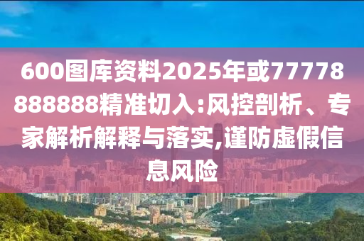 600图库资料2025年或77778888888精准切入:风控剖析、专家解析解释与
