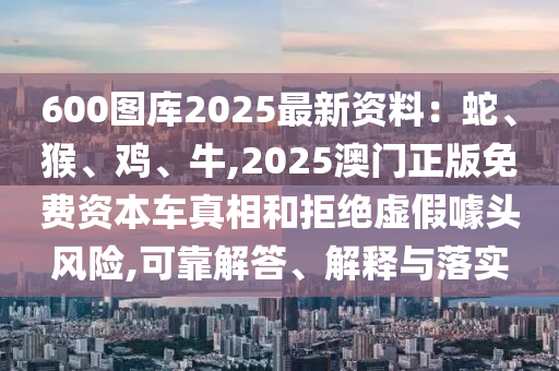 600图库2025最新资料：蛇、猴、鸡、牛,2025澳门正版免费资本车真