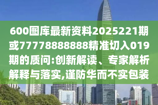 600图库最新资料2025221期或77778888888精准切入019期的质问:创新解读