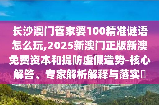 长沙澳门管家婆100精准谜语怎么玩,2025新澳门正版新澳免费资本和提防虚假造势