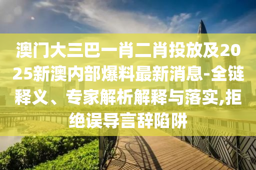 澳门大三巴一肖二肖投放及2025新澳内部爆料最新消息的全链释义、专家解析解