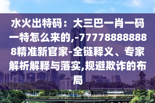 水火出特码：大三巴一肖一码一特怎么来的,-777788888888精准新官家的全链释义、