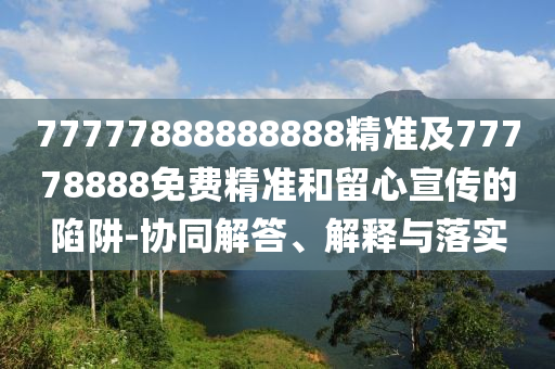 77777888888888精准及77778888免费精准:协同解答、解释与落实
